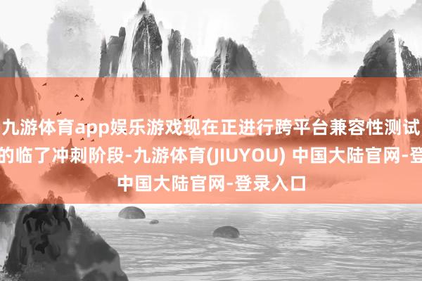 九游体育app娱乐游戏现在正进行跨平台兼容性测试和认证的临了冲刺阶段-九游体育(JIUYOU) 中国大陆官网-登录入口
