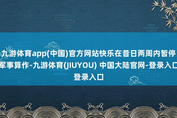 九游体育app(中国)官方网站快乐在昔日两周内暂停军事算作-九游体育(JIUYOU) 中国大陆官网-登录入口