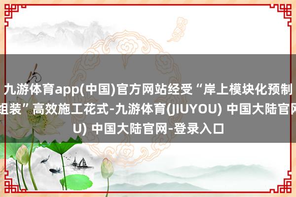 九游体育app(中国)官方网站经受“岸上模块化预制+水面精确组装”高效施工花式-九游体育(JIUYOU) 中国大陆官网-登录入口