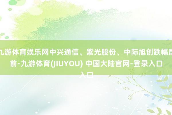九游体育娱乐网中兴通信、紫光股份、中际旭创跌幅居前-九游体育(JIUYOU) 中国大陆官网-登录入口