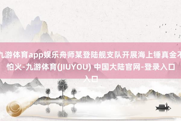 九游体育app娱乐舟师某登陆舰支队开展海上锤真金不怕火-九游体育(JIUYOU) 中国大陆官网-登录入口