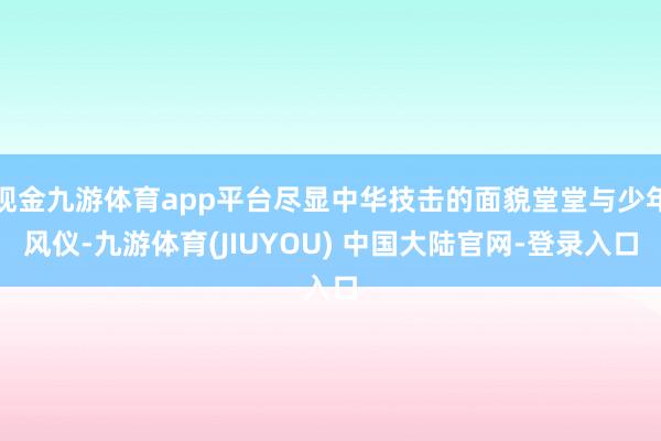 现金九游体育app平台尽显中华技击的面貌堂堂与少年风仪-九游体育(JIUYOU) 中国大陆官网-登录入口
