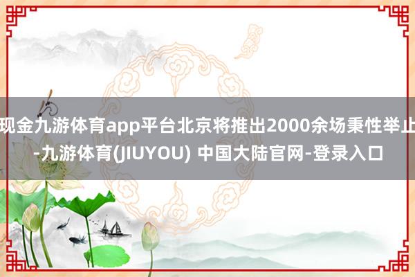 现金九游体育app平台北京将推出2000余场秉性举止-九游体育(JIUYOU) 中国大陆官网-登录入口