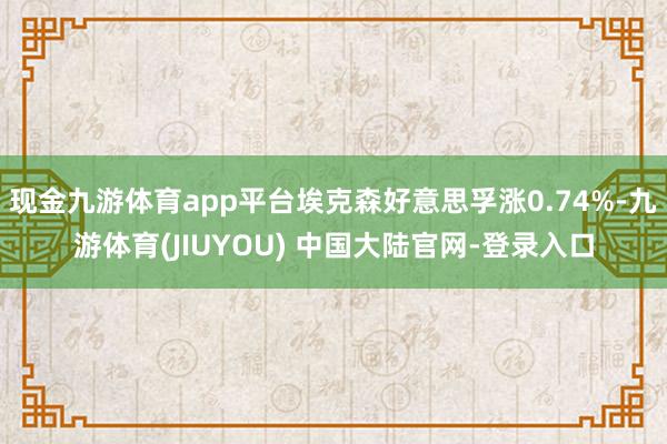 现金九游体育app平台埃克森好意思孚涨0.74%-九游体育(JIUYOU) 中国大陆官网-登录入口