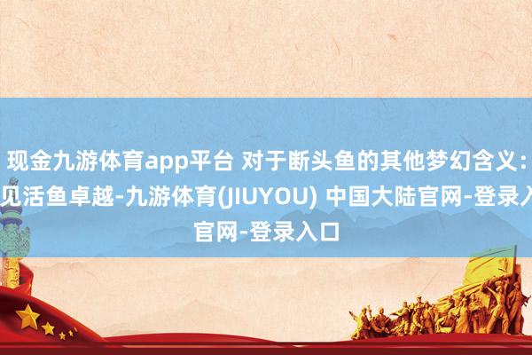 现金九游体育app平台 对于断头鱼的其他梦幻含义： 梦见活鱼卓越-九游体育(JIUYOU) 中国大陆官网-登录入口