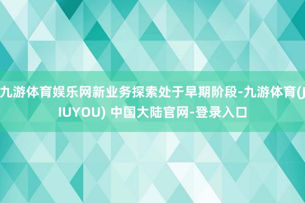 九游体育娱乐网新业务探索处于早期阶段-九游体育(JIUYOU) 中国大陆官网-登录入口
