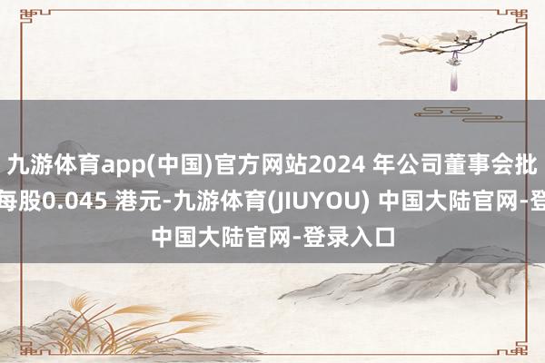 九游体育app(中国)官方网站2024 年公司董事会批准宣派每股0.045 港元-九游体育(JIUYOU) 中国大陆官网-登录入口