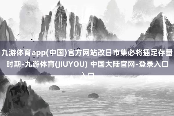九游体育app(中国)官方网站改日市集必将插足存量时期-九游体育(JIUYOU) 中国大陆官网-登录入口