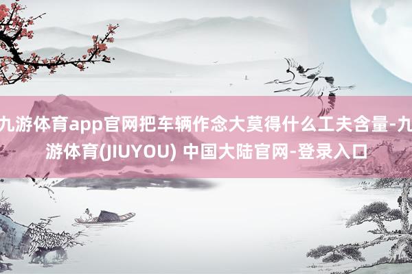 九游体育app官网把车辆作念大莫得什么工夫含量-九游体育(JIUYOU) 中国大陆官网-登录入口