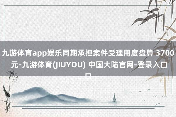 九游体育app娱乐同期承担案件受理用度盘算 3700 元-九游体育(JIUYOU) 中国大陆官网-登录入口
