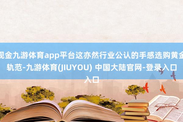现金九游体育app平台这亦然行业公认的手感选购黄金轨范-九游体育(JIUYOU) 中国大陆官网-登录入口