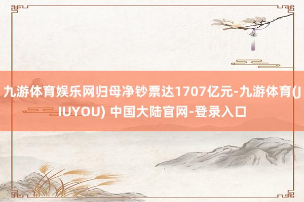 九游体育娱乐网归母净钞票达1707亿元-九游体育(JIUYOU) 中国大陆官网-登录入口