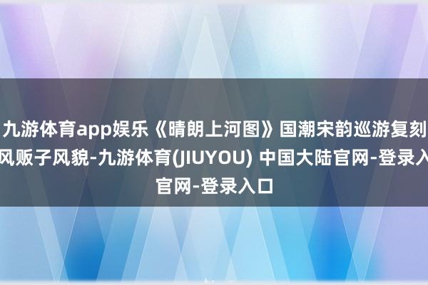 九游体育app娱乐《晴朗上河图》国潮宋韵巡游复刻古风贩子风貌-九游体育(JIUYOU) 中国大陆官网-登录入口