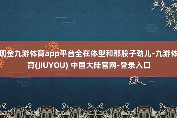 现金九游体育app平台全在体型和那股子劲儿-九游体育(JIUYOU) 中国大陆官网-登录入口