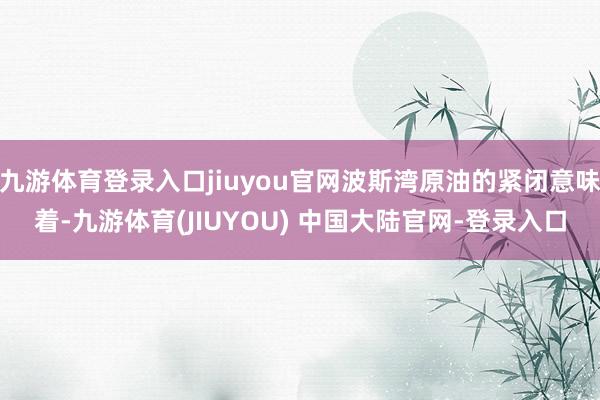 九游体育登录入口jiuyou官网波斯湾原油的紧闭意味着-九游体育(JIUYOU) 中国大陆官网-登录入口