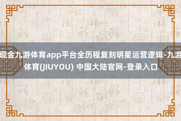 现金九游体育app平台全历程复刻明星运营逻辑-九游体育(JIUYOU) 中国大陆官网-登录入口