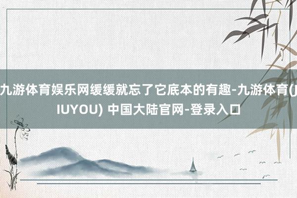 九游体育娱乐网缓缓就忘了它底本的有趣-九游体育(JIUYOU) 中国大陆官网-登录入口