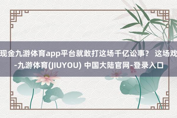 现金九游体育app平台就敢打这场千亿讼事? 这场戏-九游体育(JIUYOU) 中国大陆官网-登录入口