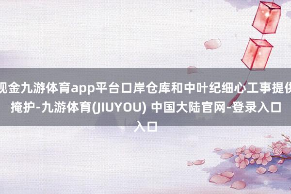 现金九游体育app平台口岸仓库和中叶纪细心工事提供掩护-九游体育(JIUYOU) 中国大陆官网-登录入口
