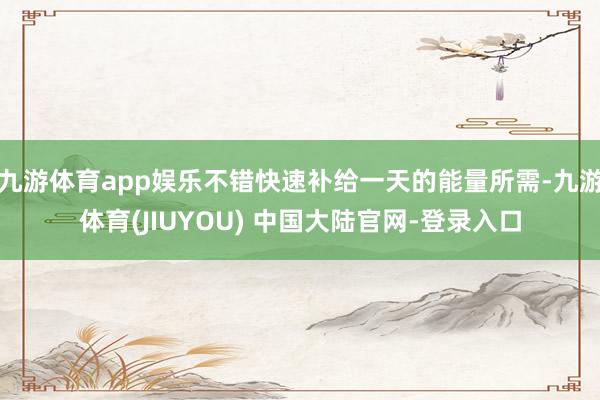 九游体育app娱乐不错快速补给一天的能量所需-九游体育(JIUYOU) 中国大陆官网-登录入口