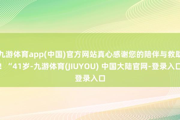 九游体育app(中国)官方网站真心感谢您的陪伴与救助！“41岁-九游体育(JIUYOU) 中国大陆官网-登录入口