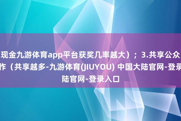 现金九游体育app平台获奖几率越大）；3.共享公众号著作（共享越多-九游体育(JIUYOU) 中国大陆官网-登录入口