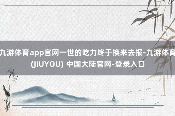 九游体育app官网一世的吃力终于换来去报-九游体育(JIUYOU) 中国大陆官网-登录入口