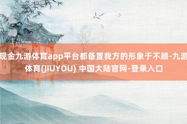 现金九游体育app平台都备置我方的形象于不顾-九游体育(JIUYOU) 中国大陆官网-登录入口