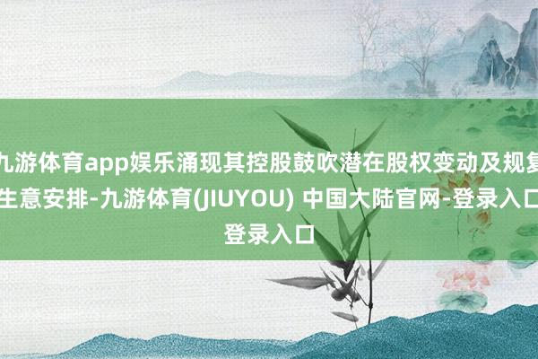 九游体育app娱乐涌现其控股鼓吹潜在股权变动及规复生意安排-九游体育(JIUYOU) 中国大陆官网-登录入口