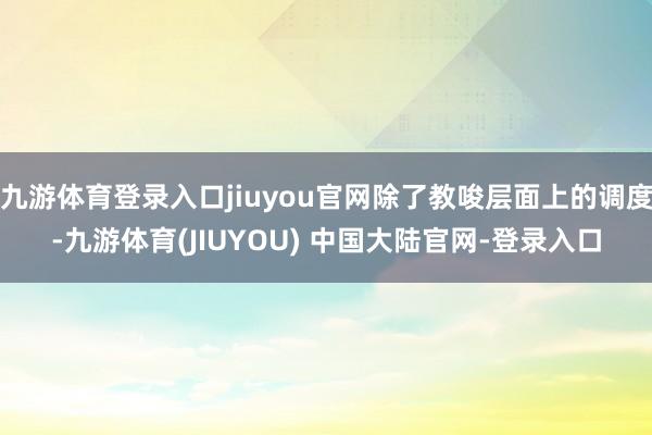 九游体育登录入口jiuyou官网除了教唆层面上的调度-九游体育(JIUYOU) 中国大陆官网-登录入口