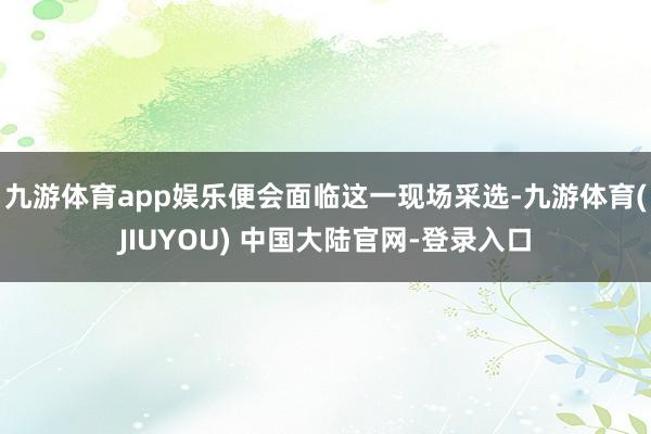 九游体育app娱乐便会面临这一现场采选-九游体育(JIUYOU) 中国大陆官网-登录入口