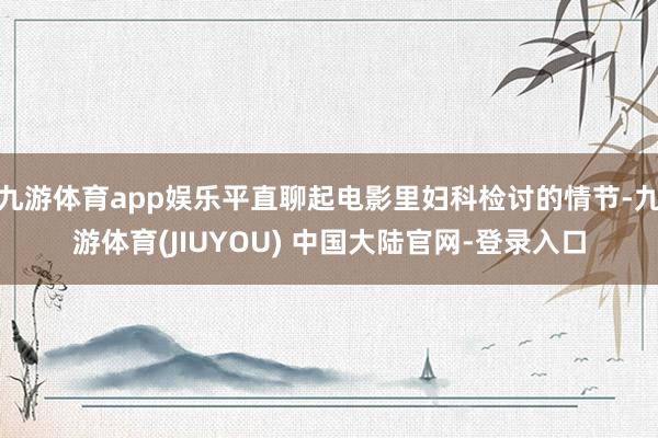 九游体育app娱乐平直聊起电影里妇科检讨的情节-九游体育(JIUYOU) 中国大陆官网-登录入口