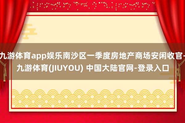 九游体育app娱乐南沙区一季度房地产商场安闲收官-九游体育(JIUYOU) 中国大陆官网-登录入口