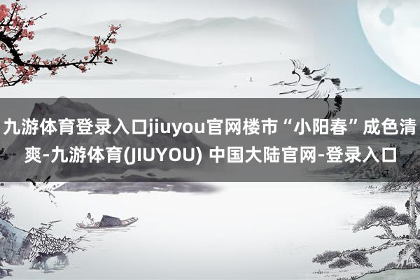 九游体育登录入口jiuyou官网楼市“小阳春”成色清爽-九游体育(JIUYOU) 中国大陆官网-登录入口