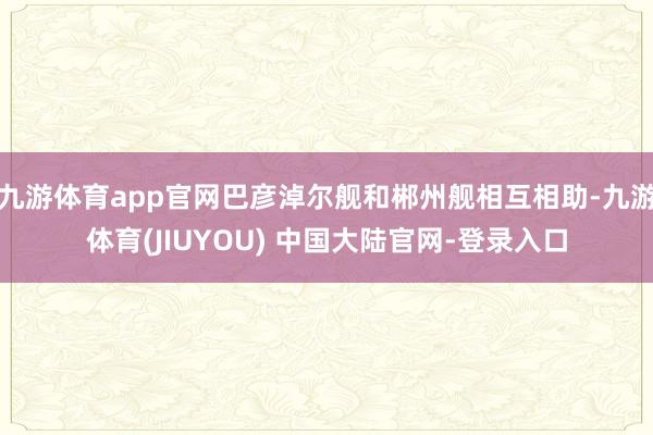 九游体育app官网巴彦淖尔舰和郴州舰相互相助-九游体育(JIUYOU) 中国大陆官网-登录入口