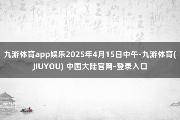 九游体育app娱乐2025年4月15日中午-九游体育(JIUYOU) 中国大陆官网-登录入口