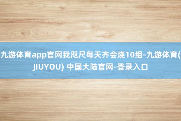 九游体育app官网我咫尺每天齐会烧10组-九游体育(JIUYOU) 中国大陆官网-登录入口