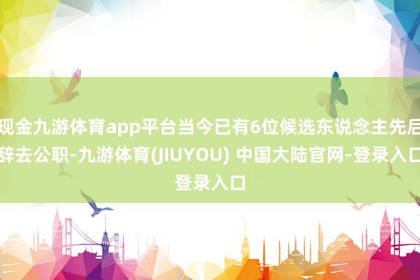 现金九游体育app平台当今已有6位候选东说念主先后辞去公职-九游体育(JIUYOU) 中国大陆官网-登录入口