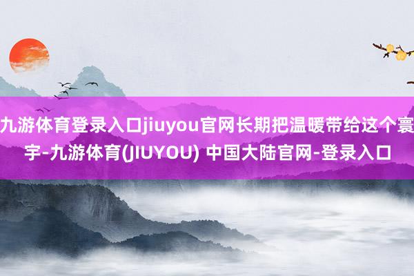 九游体育登录入口jiuyou官网长期把温暖带给这个寰宇-九游体育(JIUYOU) 中国大陆官网-登录入口