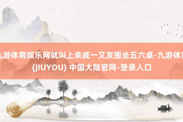 九游体育娱乐网就叫上亲戚一又友围坐五六桌-九游体育(JIUYOU) 中国大陆官网-登录入口