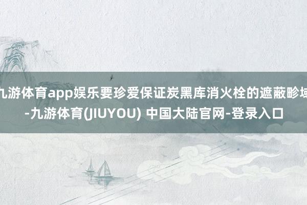 九游体育app娱乐要珍爱保证炭黑库消火栓的遮蔽畛域-九游体育(JIUYOU) 中国大陆官网-登录入口