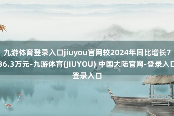 九游体育登录入口jiuyou官网较2024年同比增长736.3万元-九游体育(JIUYOU) 中国大陆官网-登录入口