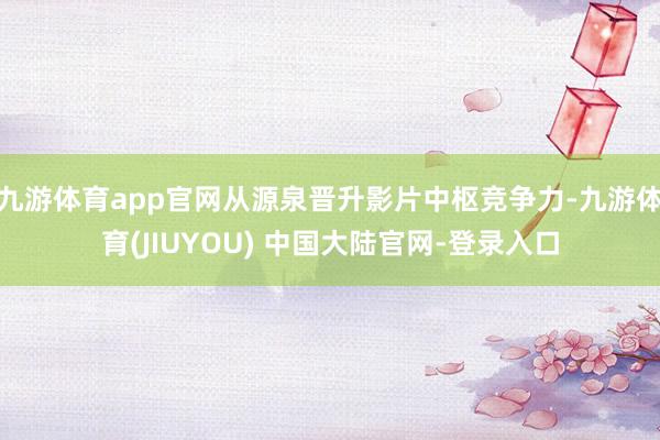九游体育app官网从源泉晋升影片中枢竞争力-九游体育(JIUYOU) 中国大陆官网-登录入口
