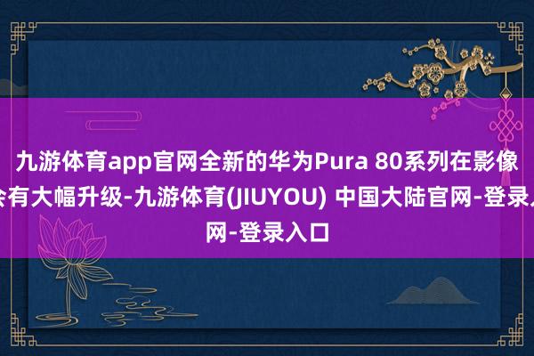 九游体育app官网全新的华为Pura 80系列在影像上会有大幅升级-九游体育(JIUYOU) 中国大陆官网-登录入口