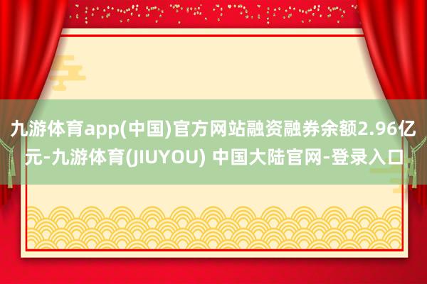 九游体育app(中国)官方网站融资融券余额2.96亿元-九游体育(JIUYOU) 中国大陆官网-登录入口