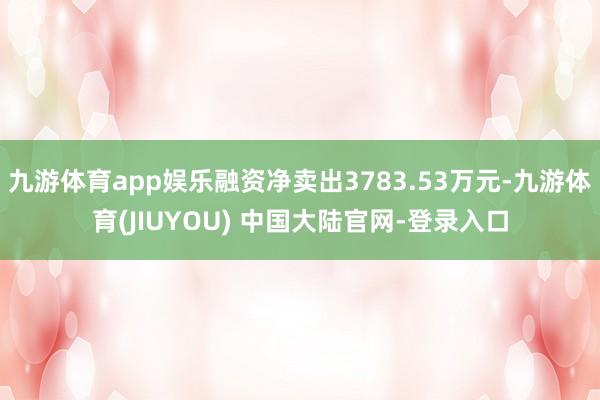 九游体育app娱乐融资净卖出3783.53万元-九游体育(JIUYOU) 中国大陆官网-登录入口