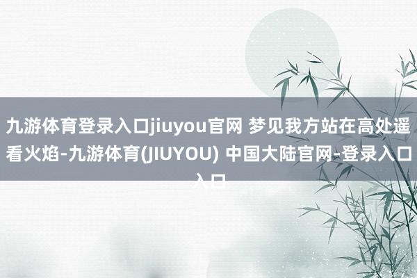 九游体育登录入口jiuyou官网 梦见我方站在高处遥看火焰-九游体育(JIUYOU) 中国大陆官网-登录入口