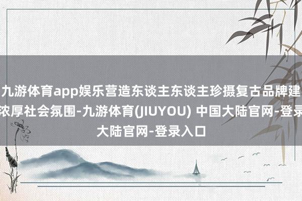 九游体育app娱乐营造东谈主东谈主珍摄复古品牌建造的浓厚社会氛围-九游体育(JIUYOU) 中国大陆官网-登录入口