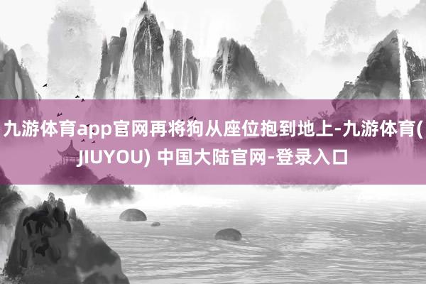 九游体育app官网再将狗从座位抱到地上-九游体育(JIUYOU) 中国大陆官网-登录入口