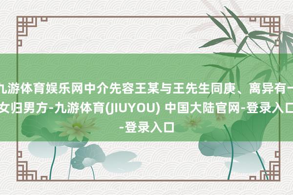 九游体育娱乐网中介先容王某与王先生同庚、离异有一女归男方-九游体育(JIUYOU) 中国大陆官网-登录入口